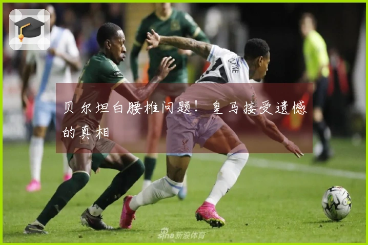 贝尔坦白腰椎问题！皇马接受遗憾的真相