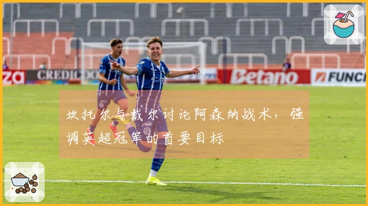 坎托尔与戴尔讨论阿森纳战术，强调英超冠军的首要目标