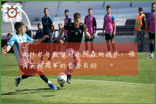 坎托尔与戴尔讨论阿森纳战术，强调英超冠军的首要目标