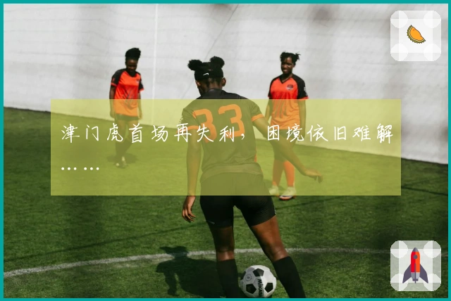 津门虎首场再失利，困境依旧难解……