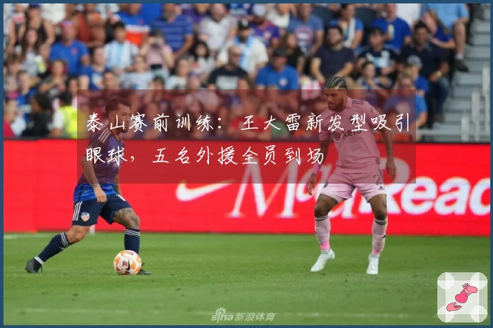 泰山赛前训练：王大雷新发型吸引眼球，五名外援全员到场