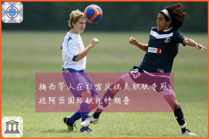 梅西等人在白宫庆祝美职联夺冠，迈阿密国际献礼特朗普