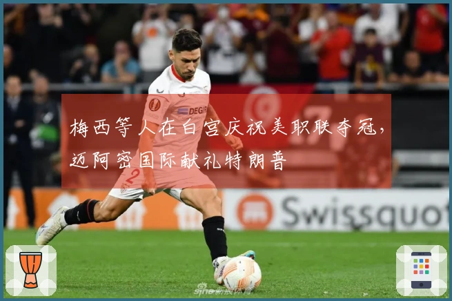 梅西等人在白宫庆祝美职联夺冠，迈阿密国际献礼特朗普