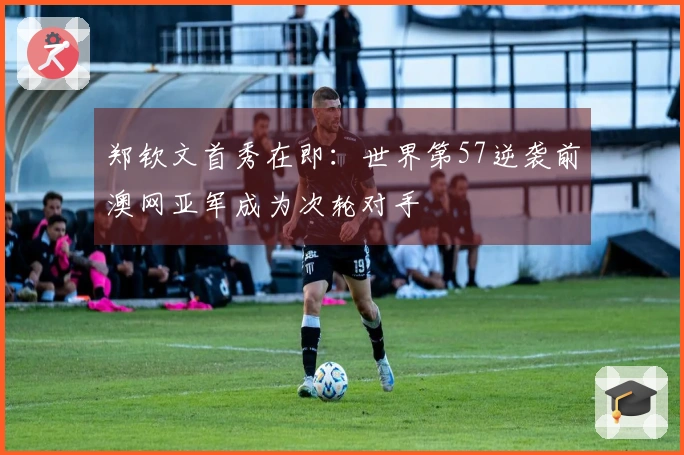 郑钦文首秀在即：世界第57逆袭前澳网亚军成为次轮对手