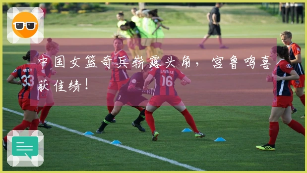 中国女篮奇兵崭露头角，宫鲁鸣喜获佳绩！