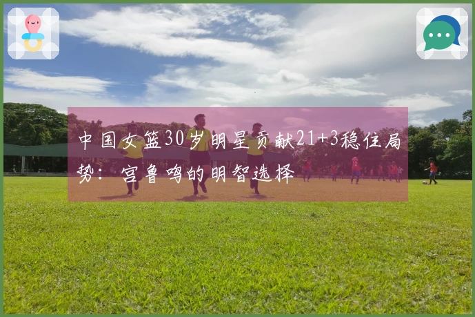 中国女篮30岁明星贡献21+3稳住局势：宫鲁鸣的明智选择