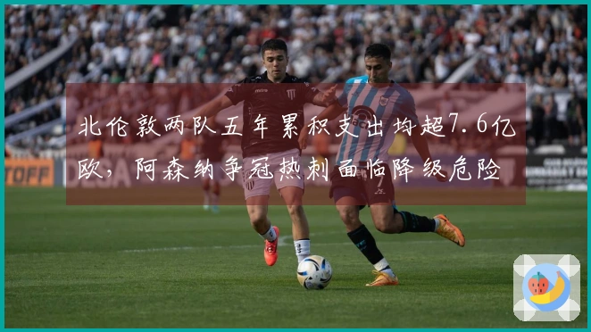 北伦敦两队五年累积支出均超7.6亿欧，阿森纳争冠热刺面临降级危险