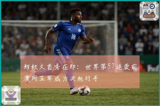 郑钦文首秀在即：世界第57逆袭前澳网亚军成为次轮对手